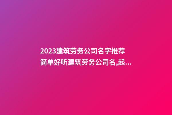 2023建筑劳务公司名字推荐 简单好听建筑劳务公司名,起名之家-第1张-公司起名-玄机派